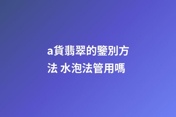 a貨翡翠的鑒別方法 水泡法管用嗎